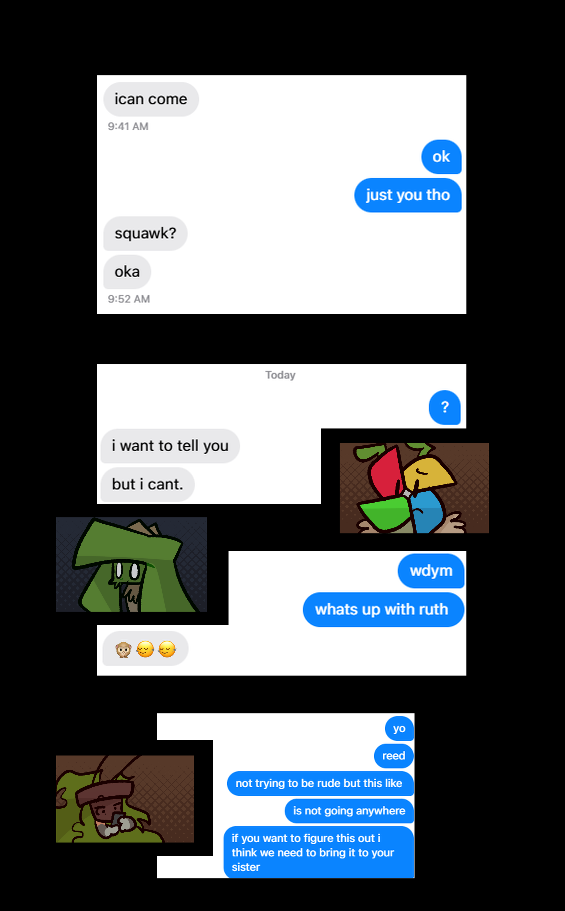Afterwards, the two text eachother. '[i can] come', Ozanne says. 'ok / just you tho' 'squawk? / oka' '?' 'i want to tell you / but i can't.' Lowe looks worried, Ozanne shaken. 'wdym / whats up with ruth' '🙊🙂‍↔️🙂‍↔️' Lowe texts Reed after this interaction. 'yo / reed / not trying to be rude but this like / is not going anywhere / if you want to figure this out i think we need to bring it to your sister'