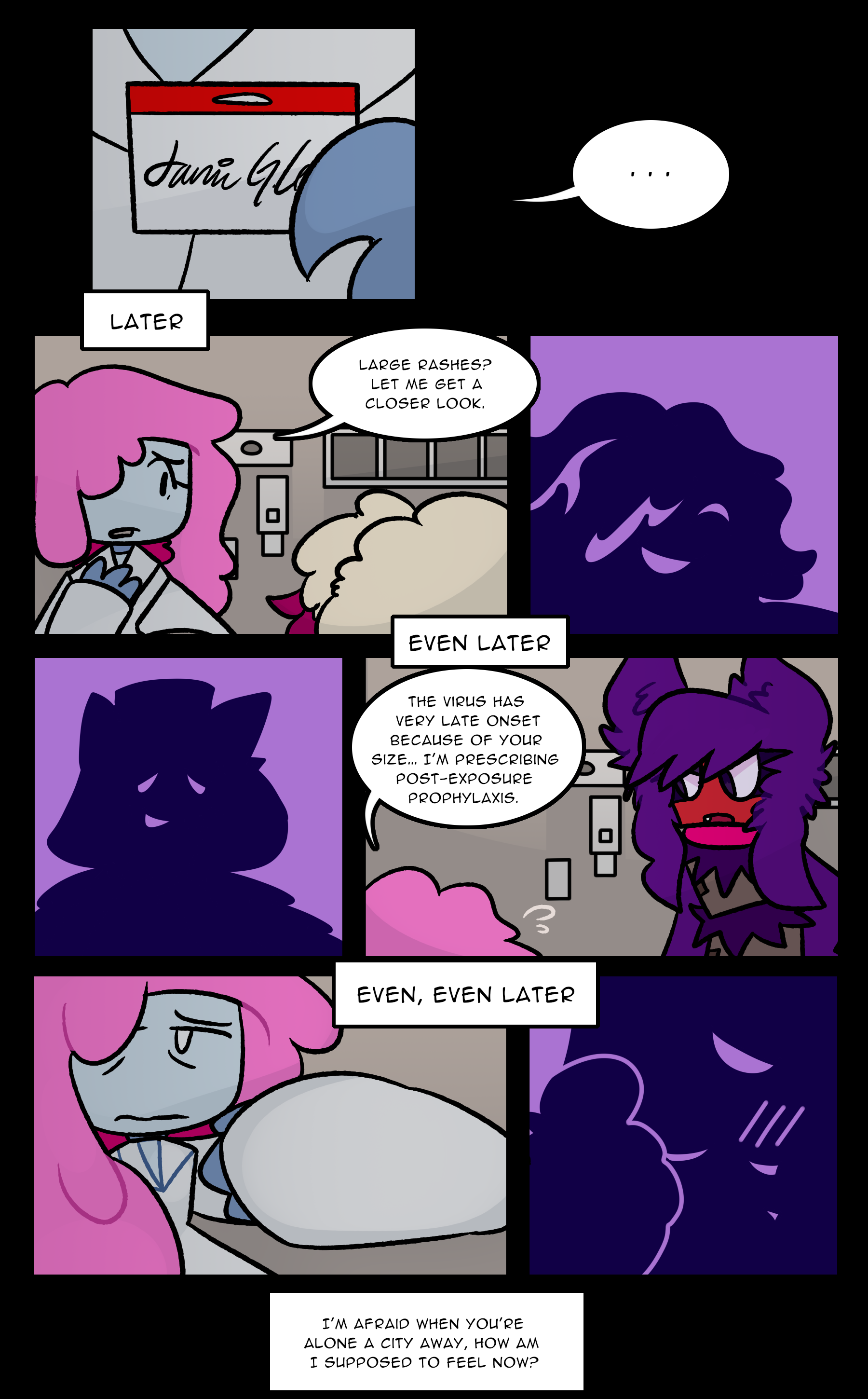 JANIE: ... [LATER] JANIE: Large rashes? Let me get a closer look. [EVEN LATER] JANIE: The virus has very late onset because of your size... I'm prescribing post-exposure prophylaxis. [EVEN, EVEN LATER] JANIE: (I'm afraid when you're alone a city away, how am I supposed to feel now?)