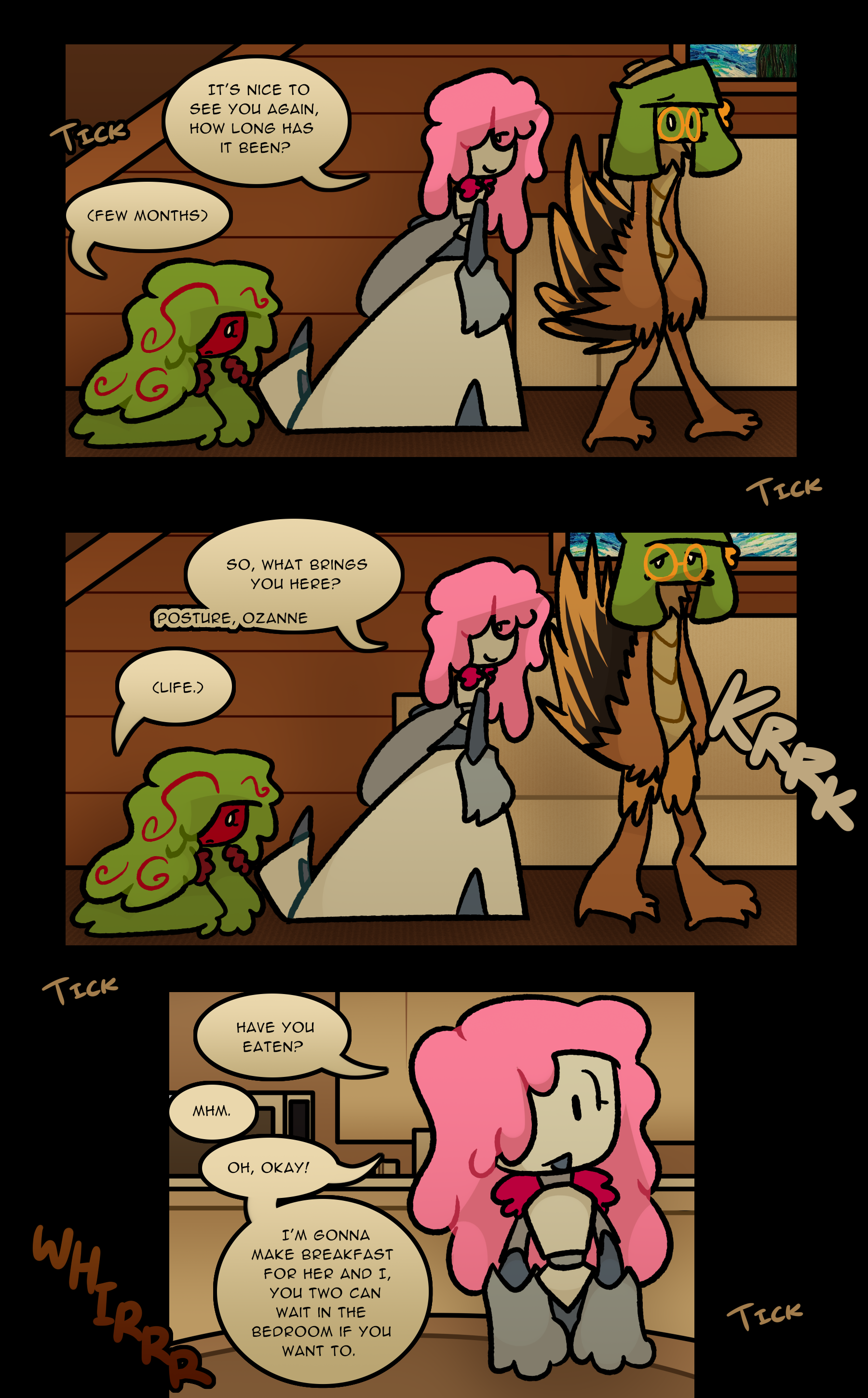 (TICK) JANIE: It's nice to see you again. How long has it been? NOELLE: (Few months) (TICK) JANIE: So, what brings you here? (Posture, Ozanne) (KRRK) NOELLE: (Life.) (TICK) JANIE: Have you eaten? NOELLE: Mhm. JANIE: Oh, okay! I'm gonna make breakfast for her and I, you two can wait in the bedroom if you want to. (TICK) (WHIRRRR)