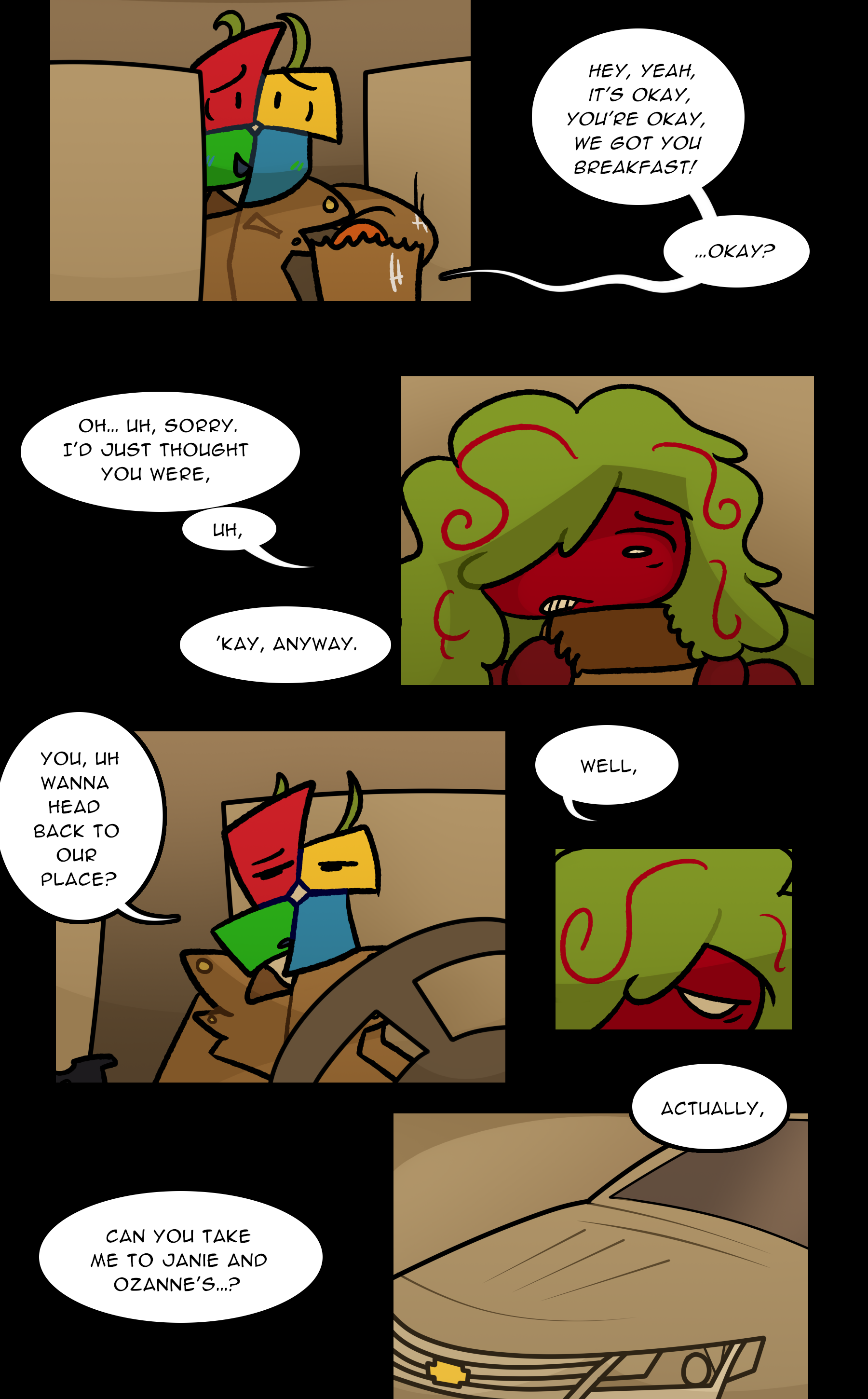 LOWE: Hey, yeah, it's okay, you're okay, we got you breakfast! Okay? NOELLE: Oh... uh, sorry. I'd just thought you were, uh, 'kay, anyway. LOWE: You wanna head back to our place? NOELLE: Well, actually, can you take me to Janie and Ozanne's?