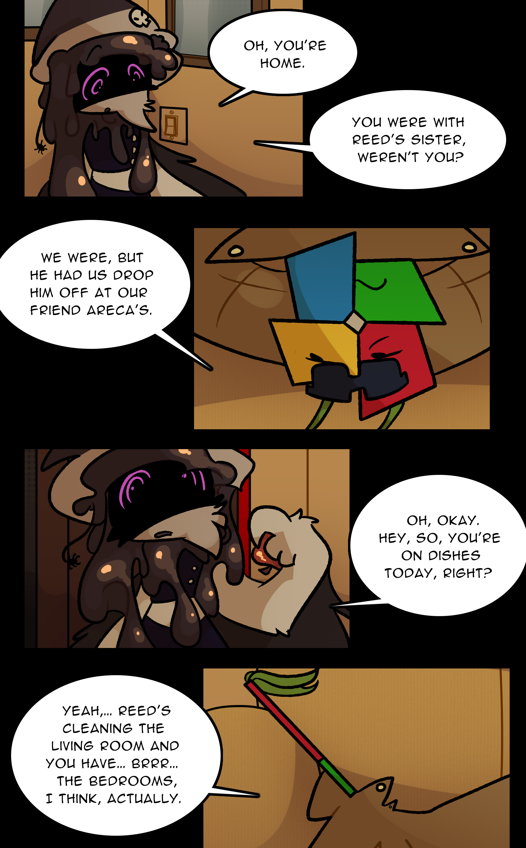BANE: Oh, you're home. You were with Reed's sister, weren't you? LOWE: We were, but he had us drop him off at our friend Areca's. BANE: Oh, okay. Hey, so, you're on dishes today, right? LOWE: Yeah... Reed's cleaning the living room and you have, brrr, the bedrooms, I think, actually.